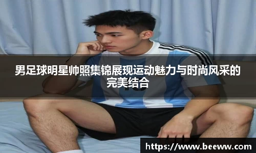 男足球明星帅照集锦展现运动魅力与时尚风采的完美结合